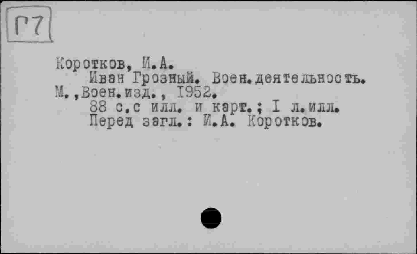 ﻿Коротков, И.А.
Иван Грозный. Воен.деятельность. М.,Воен. изд., 1953.
88 с.с илл. и карт.; I л.илл.
Перед загл. : И.А. Коротков.